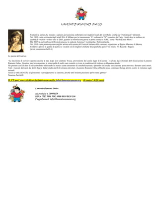 Lamento Rumeno Onlus

                          Cantante e autrice, ha iniziato a cantare giovanissima esibendosi nei migliori locali del nord Italia con la sua Orchestra di 8 elementi.
                          Nel 1999 viene scritturata dagli studi RAI di Milano per la trasmissione “Ci vediamo in TV”, condotta da Paolo Limiti dove si esibisce in
                          qualità di vocalist e solista sino al 2003, quando la trasmissione passa in prima serata su RAI 2 come “Paolo Limiti Show”.
                          Dal 2007 fa parte del cast di Festa in piazza, in onda da Antenna 3 Lombardia e Telelombardia.
                          Nel 2010 viene premiata come miglior artista nella serata del Festival Italiano della canzone, organizzata al Teatro Manzoni di Monza.
                          Collabora altresì in qualità di autrice e vocalist con le migliori etichette discografiche quali Two Music, Hit Record e Bagart.
                          (www.susannazucchelli.it)


Le parole dell’autrice:

“La decisione di scrivere questa canzone è nata dopo aver adottato Yocca, proveniente dal canile lager di Cicerale e salvata dai volontari dell’Associazione Lamento
Rumeno Onlus. Grazie a loro ho conosciuto la triste realtà di molti cani costretti a vivere in condizioni di violenza e abbandono totale.
Ho pensato così di dare il mio contributo utilizzando la musica come strumento di sensibilizzazione, sperando che anche una canzone possa servire a fermare certi orrori.
Tutti i ricavati derivanti dai diritti Siae e dalla vendita dei Cd verranno devoluti a Lamento Rumeno Onlus affinché possa continuare la sua attività contro la violenza sugli
animali.
Grazie a tutti coloro che acquisteranno e divulgheranno la canzone, perché tutti insieme possiamo aprire tante gabbie!”
Susanna Zucchelli

IL CD puo’ essere richiesto inviando una email a info@lamentorumeno.org                    (il costo e’ di 10 euro)


                                Lamento Rumeno Onlus

                                c/c postale n. 70994579
                                IBAN IT07 I086 3163 6900 0010 0838 186
                                Paypal email: info@lamentorumeno.org
 