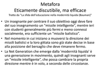 Metafora
Eticamente discutibile, ma efficace
Tratto da "La sfida dell'educazione nella modernità liquida (Bauman)"
• Un insegnante per centrare il suo obiettivo oggi deve fare
del suo insegnamento un "missile intelligente”, mentre ieri
con studenti generalmente più fermi e meno connessi
socialmente, era sufficiente un "missile balistico”.
• Nel momento in cui iniziano a muoversi la direzione dei
missili balistici e la loro gittata sono già state decise in base
alla posizione del bersaglio che deve rimanere fermo.
• La Net Generation che emerge dalla 'modernità liquida' è
una generazione in movimento, quindi agli insegnanti serve
un “missile intelligente”, che possa cambiare la propria
direzione mentre è in volo, a seconda delle circostanze.
 