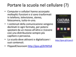 Portare la scuola nel cellulare (?)
• Computer e cellulari hanno accorpato
molteplici funzioni e si sono trasformati
in telefono, televisione, stereo,
fotocamera, tutto-in-uno.
• I contenuti della comunicazione vengono
declinati in ogni formato, per potersi
spostare da un mezzo all'altro e ricevere
così una distribuzione sempre più
capillare e pervasiva.
• La scuola deve attivarsi e digitalizzare i
suoi contenuti.
• FlippedClassroom http://goo.gl/bYMYs8
http://goo.gl/cLpos3
 