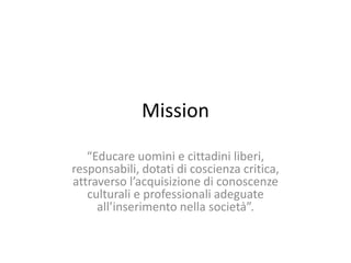 Mission
“Educare uomini e cittadini liberi,
responsabili, dotati di coscienza critica,
attraverso l’acquisizione di conoscenze
culturali e professionali adeguate
all’inserimento nella società”.
 