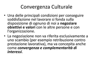 Convergenza Culturale
• Una delle principali condizioni per conseguire
soddisfazione nel lavorare si fonda sulla
disposizione di ognuno di noi a negoziare
obiettivi e valori con le altre persone e con
l'organizzazione.
• La negoziazione non va riferita esclusivamente a
uno scambio (per esempio retribuzione contro
prestazione lavorativa), ma va concepita anche
come convergenza e complementarità di
interessi.
 