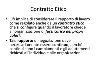 Contratto Etico
• Ciò implica di considerare il rapporto di lavoro
come regolato anche da un contratto etico
che si configura quando il lavoratore chiede
all'organizzazione di farsi carico dei propri
valori.
• Tale rapporto di negoziazione deve
necessariamente essere continuo, perché
continui sono i cambiamenti e gli adattamenti
richiesti all'individuo e alle organizzazioni.
 