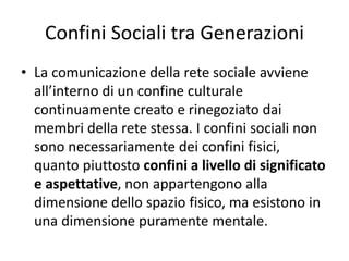 Confini Sociali tra Generazioni
• La comunicazione della rete sociale avviene
all’interno di un confine culturale
continuamente creato e rinegoziato dai
membri della rete stessa. I confini sociali non
sono necessariamente dei confini fisici,
quanto piuttosto confini a livello di significato
e aspettative, non appartengono alla
dimensione dello spazio fisico, ma esistono in
una dimensione puramente mentale.
 
