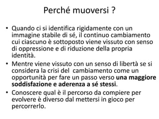 Perché muoversi ?
• Quando ci si identifica rigidamente con un
immagine stabile di sé, il continuo cambiamento
cui ciascuno è sottoposto viene vissuto con senso
di oppressione e di riduzione della propria
identità.
• Mentre viene vissuto con un senso di libertà se si
considera la crisi del cambiamento come un
opportunità per fare un passo verso una maggiore
soddisfazione e aderenza a sé stessi.
• Conoscere qual è il percorso da compiere per
evolvere è diverso dal mettersi in gioco per
percorrerlo.
 