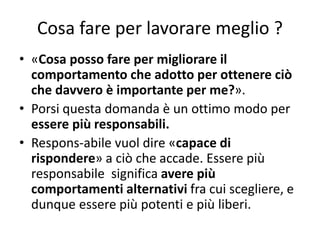 Cosa fare per lavorare meglio ?
• «Cosa posso fare per migliorare il
comportamento che adotto per ottenere ciò
che davvero è importante per me?».
• Porsi questa domanda è un ottimo modo per
essere più responsabili.
• Respons-abile vuol dire «capace di
rispondere» a ciò che accade. Essere più
responsabile significa avere più
comportamenti alternativi fra cui scegliere, e
dunque essere più potenti e più liberi.
 