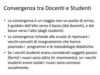 Convergenza tra Docenti e Studenti
• La convergenza è un viaggio non un punto di arrivo,
è guidato dall'alto verso il basso (dai docenti), e dal
basso verso l'alto (dagli studenti).
• La convergenza richiede alla scuola di ripensare i
vecchi concetti di insegnamento che hanno
plasmato i programmi e le metodologie didattiche.
• Se i vecchi studenti erano considerati soggetti passivi
(fermi) i nuovi sono attivi (in movimento), se i vecchi
studenti erano isolati i nuovi sono connessi
socialmente.
 