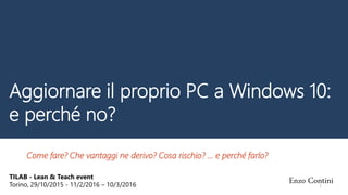 Aggiornare il proprio PC a Windows 10:
e perché no?
Come fare? Che vantaggi ne derivo? Cosa rischio? … e perché farlo?
TILAB - Lean & Teach event
Torino, 29/10/2015 - 11/2/2016 – 10/3/2016
Enzo Contini1
 