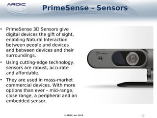 PrimeSense - Sensors
12© ARDIC, Inc. 2013
• PrimeSense 3D Sensors give
digital devices the gift of sight,
enabling Natural Interaction
between people and devices
and between devices and their
surroundings.
• Using cutting-edge technology,
sensors are robust, accurate
and affordable.
• They are used in mass-market
commercial devices. With more
options than ever – mid-range,
close range, a peripheral and an
embedded sensor.
 