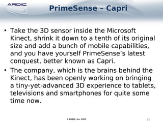 PrimeSense – Capri
16© ARDIC, Inc. 2013
• Take the 3D sensor inside the Microsoft
Kinect, shrink it down to a tenth of its original
size and add a bunch of mobile capabilities,
and you have yourself PrimeSense’s latest
conquest, better known as Capri.
• The company, which is the brains behind the
Kinect, has been openly working on bringing
a tiny-yet-advanced 3D experience to tablets,
televisions and smartphones for quite some
time now.
 
