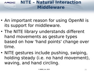 NITE – Natural Interaction
Middleware
20© ARDIC, Inc. 2013
• An important reason for using OpenNI is
its support for middleware.
• The NITE library understands different
hand movements as gesture types
based on how 'hand points' change over
time.
• NITE gestures include pushing, swiping,
holding steady (i.e. no hand movement),
waving, and hand circling.
 