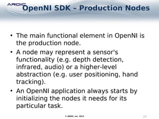 OpenNI SDK – Production Nodes
23© ARDIC, Inc. 2013
• The main functional element in OpenNI is
the production node.
• A node may represent a sensor's
functionality (e.g. depth detection,
infrared, audio) or a higher-level
abstraction (e.g. user positioning, hand
tracking).
• An OpenNI application always starts by
initializing the nodes it needs for its
particular task.
 