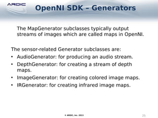 OpenNI SDK – Generators
25© ARDIC, Inc. 2013
The MapGenerator subclasses typically output
streams of images which are called maps in OpenNI.
The sensor-related Generator subclasses are:
• AudioGenerator: for producing an audio stream.
• DepthGenerator: for creating a stream of depth
maps.
• ImageGenerator: for creating colored image maps.
• IRGenerator: for creating infrared image maps.
 