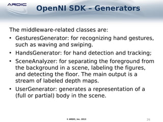 OpenNI SDK – Generators
26© ARDIC, Inc. 2013
The middleware-related classes are:
• GesturesGenerator: for recognizing hand gestures,
such as waving and swiping.
• HandsGenerator: for hand detection and tracking;
• SceneAnalyzer: for separating the foreground from
the background in a scene, labeling the figures,
and detecting the floor. The main output is a
stream of labeled depth maps.
• UserGenerator: generates a representation of a
(full or partial) body in the scene.
 