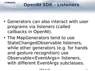 OpenNI SDK - Listeners
30© ARDIC, Inc. 2013
• Generators can also interact with user
programs via listeners (called
callbacks in OpenNI).
• The MapGenerators tend to use
StateChangedObservable listeners,
while other generators (e.g. for hands
and gesture recognition) use
Observable<EventArgs> listeners,
with different EventArgs subclasses.
 