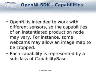 OpenNI SDK - Capabilities
32© ARDIC, Inc. 2013
• OpenNI is intended to work with
different sensors, so the capabilities
of an instantiated production node
may vary. For instance, some
webcams may allow an image map to
be cropped.
• Each capability is represented by a
subclass of CapabilityBase.
 