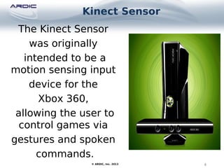 Kinect Sensor
4© ARDIC, Inc. 2013
The Kinect Sensor
was originally
intended to be a
motion sensing input
device for the
Xbox 360,
allowing the user to
control games via
gestures and spoken
commands.
 