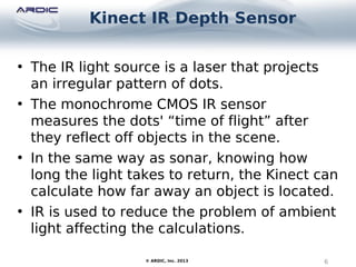 Kinect IR Depth Sensor
6© ARDIC, Inc. 2013
• The IR light source is a laser that projects
an irregular pattern of dots.
• The monochrome CMOS IR sensor
measures the dots' “time of flight” after
they reflect off objects in the scene.
• In the same way as sonar, knowing how
long the light takes to return, the Kinect can
calculate how far away an object is located.
• IR is used to reduce the problem of ambient
light affecting the calculations.
 