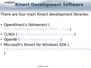 Kinect Development Software
8© ARDIC, Inc. 2013
There are four main Kinect development libraries:
• OpenKinect's libfreenect (
http://openkinect.org/wiki/Main_Page)
• CLNUI (http://codelaboratories.com/nui/)
• OpenNI (http://www.openni.org/)
• Microsoft's Kinect for Windows SDK (
http://www.microsoft.com/en-us/kinectforwindow
)
 