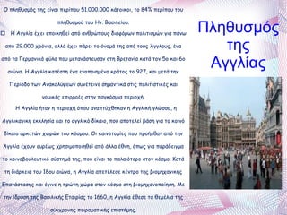 Ο πληθυσμός της είναι περίπου 51.000.000 κάτοικοι, το 84% περίπου του πληθυσμού του Ην. Βασιλείου. o  Η Αγγλία έχει εποικηθεί από ανθρώπους διαφόρων πολιτισμών για πάνω από 29.000 χρόνια, αλλά έχει πάρει το όνομά της από τους Άγγλους, ένα από τα Γερμανικά φύλα που μετανάστευσαν στη Βρετανία κατά τον 5ο και 6ο αιώνα. Η Αγγλία κατέστη ένα ενοποιημένο κράτος το 927, και μετά την Περίοδο των Ανακαλύψεων συνέτεινε σημαντικά στις πολιτιστικές και νομικές επιρροές στην παγκόσμια περιοχή. Η Αγγλία ήταν η περιοχή όπου αναπτύχθηκαν η Αγγλική γλώσσα, η Αγγλικανική εκκλησία και το αγγλικό δίκαιο, που αποτελεί βάση για το κοινό δίκαιο αρκετών χωρών του κόσμου. Οι καινοτομίες που προήλθαν από την Αγγλία έχουν ευρέως χρησιμοποιηθεί από άλλα έθνη, όπως για παράδειγμα το κοινοβουλευτικό σύστημά της, που είναι το παλαιότερο στον κόσμο. Κατά τη διάρκεια του 18ου αιώνα, η Αγγλία απετέλεσε κέντρο της βιομηχανικής Επανάστασης και έγινε η πρώτη χώρα στον κόσμο στη βιομηχανοποίηση. Με την ίδρυση της Βασιλικής Εταιρίας το 1660, η Αγγλία έθεσε τα θεμέλια της σύγχρονης πειραματικής επιστήμης. Πληθυσμός της Αγγλίας 