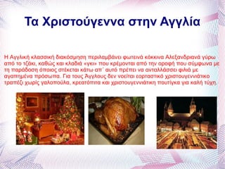 Τα Χριστούγεννα στην Αγγλία Η Αγγλική κλασσική διακόσμηση περιλαμβάνει φωτεινά κόκκινα Αλεξανδριανά γύρω από το τζάκι, καθώς και κλαδιά «γκι» που κρέμονται από την οροφή που σύμφωνα με τη παράδοση όποιος στέκεται κάτω απ΄ αυτό πρέπει να ανταλλάσσει φιλιά με αγαπημένα πρόσωπα. Για τους Άγγλους δεν νοείται εορταστικό χριστουγεννιάτικο τραπέζι χωρίς γαλοπούλα, κρεατόπιτα και χριστουγεννιάτικη πουτίγκα για καλή τύχη . 