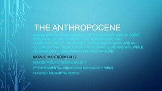 THE ANTHROPOCENE
HUMAN KIND IS RESPONSIBLE FOR THE MASSIVE USE OF FOSSIL
FUELS WHICH HAS CHANGED THE ATMOSPHERE AND
TEMPERATURE OF THE PLANET. TOXINS AND PLASTIC ARE AN
ACCUMULATING PROBLEM OF THE OCEANS, LAND AND AIR, WHILE
TECHNOLOGY IS BECOMING OUR FIRST NATURE
NATALIE MARTSOUKAKI Γ2
SCHOOL PROJECT IN ENGLISH 2017
2ND EXPERIMENTAL JUNIOR HIGH SCHOOL OF ATHENS
TEACHER: MS DIMITRA DERTILI
 