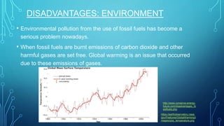 DISADVANTAGES: ENVIRONMENT
• Environmental pollution from the use of fossil fuels has become a
serious problem nowadays.
• When fossil fuels are burnt emissions of carbon dioxide and other
harmful gases are set free. Global warming is an issue that occurred
due to these emissions of gases.
https://earthobservatory.nasa.
gov/Features/GlobalWarming/i
mages/giss_temperature.png
http://www.conserve-energy-
future.com/disadvantages_fo
ssilfuels.php
 
