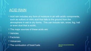 ACID RAIN
• Acid rain includes any form of moisture in air with acidic components,
such as sulfuric or nitric acid that falls to the ground from the
atmosphere in wet or dry forms. This can include rain, snow, fog, hail
or even dust that is acidic.
• The major sources of these acids are:
• Vehicles
• Factories
• Volcanoes
• The combustion of fossil fuels https://www.epa.gov/acidrain/what-
acid-rain
 