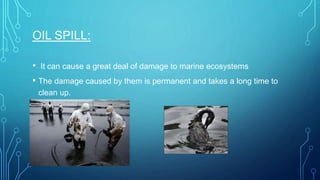 OIL SPILL:
• It can cause a great deal of damage to marine ecosystems
• The damage caused by them is permanent and takes a long time to
clean up.
 