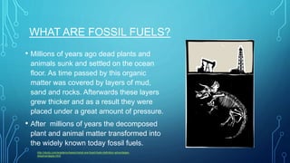 WHAT ARE FOSSIL FUELS?
• Millions of years ago dead plants and
animals sunk and settled on the ocean
floor. As time passed by this organic
matter was covered by layers of mud,
sand and rocks. Afterwards these layers
grew thicker and as a result they were
placed under a great amount of pressure.
• After millions of years the decomposed
plant and animal matter transformed into
the widely known today fossil fuels.
http://study.com/academy/lesson/what-are-fossil-fuels-definition-advantages-
disadvantages.html
 