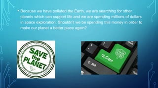 • Because we have polluted the Earth, we are searching for other
planets which can support life and we are spending millions of dollars
in space exploration. Shouldn’t we be spending this money in order to
make our planet a better place again?
 