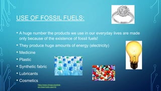USE OF FOSSIL FUELS:
• A huge number the products we use in our everyday lives are made
only because of the existence of fossil fuels!
• They produce huge amounts of energy (electricity)
• Medicine
• Plastic
• Synthetic fabric
• Lubricants
• Cosmetics
https://www.nmoga.org/what-
are-fossil-fuels-used-for
 