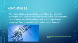 ADVANTAGES:
• They generate huge amounts of energy: Since the Industrial
Revolution fossil fuels are known for their easy and fast combustion.
That is one of the reasons we use them at such a great level
nowadays. They are considered “portable forms of energy”.
http://www.conserve-energy-future.com/pros-and-cons-of-fossil-
fuels.php
 