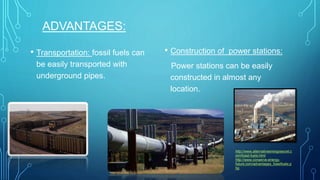 ADVANTAGES:
• Transportation: fossil fuels can
be easily transported with
underground pipes.
• Construction of power stations:
Power stations can be easily
constructed in almost any
location.
http://www.alternativeenergysecret.c
om/fossil-fuels.html
http://www.conserve-energy-
future.com/advantages_fossilfuels.p
hp
 