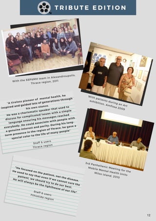 T R I B U T E E D I T I O N
With the SSP&MH team in Alexandroupolis,
Thrace region, 2011
With patients during an Art
exhibition, Amfissa 2009
3rd Panhellenic Meeting for the
Mobile Mental Health Units
Milos island, 2010
12
"A tireless pioneer of  mental health, he
inspired and guided lots of generations through
his own stance.
He was a charismatic speaker that used to
discuss for complicated issues with a simple
language ensuring his messages reached
everybody. He could associate with people with
a genuine interest and parity. During his long-
term presence in the region of Thrace, he gave a
special color to the life of many people"
Staff & users
Thrace region
"He focused on the patient, not the disease.
He used to say that even if we cannot cure the
patient, we should try to do our best. 
He will always be the lighthouse of our life"Staff & usersFthiotida region
 