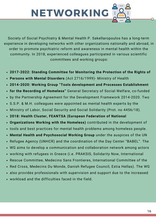 NETWORKING
2017-2022: Standing Committee for Monitoring the Protection of the Rights of
Persons with Mental Disorders (Act 2716/1999)- Ministry of Health
2014-2020: Working Group “Tools development and Processes Establishment
for the Recording of Homeless” General Secretary of Social Welfare, co-funded
by the Partnership Agreement for the Development Framework 2014-2020. Two
S.S.P. & M.H. colleagues were appointed as mental health experts by the
Ministry of Labor, Social Security and Social Solidarity (Prot. no 4456/18).
2018: Health Cluster, FEANTSA (European Federation of National
Organizations Working with the Homeless) contributed in the development of
tools and best practices for mental health problems among homeless people.
Mental Health and Psychosocial Working Group under the auspices of the UN
Refugee Agency (UNHCR) and the coordination of the Day Center “BABEL”. The
WG aims to develop a communication and collaboration network among actors
working with refugees in Greece (i.e. PRAKSIS, Solidarity Now, International
Rescue Committee, Medecins Sans Frontieres, International Committee of the
Red Cross, Medecins Du Monde, Danish Refugee Council, Estia Hellas). The WG
also provides professionals with supervision and support due to the increased
workload and the difficulties faced in the field.
Society of Social Psychiatry & Mental Health P. Sakellaropoulos has a long-term
experience in developing networks with other organizations nationally and abroad, in
order to promote psychiatric reform and awareness in mental health within the
community. In 2018, experienced colleagues participated in various scientific
committees and working groups:
16
 