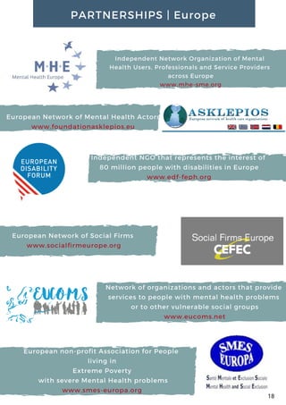 Network of organizations and actors that provide
services to people with mental health problems
or to other vulnerable social groups
www.eucoms.net
Independent NGO that represents the interest of
80 million people with disabilities in Europe
www.edf-feph.org
Independent Network Organization of Mental
Health Users, Professionals and Service Providers
across Europe
www.mhe-sme.org
European Network of Mental Health Actors
www.foundationasklepios.eu
European Network of Social Firms
www.socialfirmeurope.org
PARTNERSHIPS | Europe
18
European non-profit Association for People
living in
Extreme Poverty
 with severe Mental Health problems
www.smes-europa.org
 