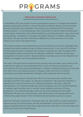 PROGRAMS
In December 2018, the program for the psychosocial support of refugees and asylum
seekers conducted by Society of Social Psychiatry & Mental Health and International
Rescue Committee was completed. The program was funded by ECHO (European
Funding System). A multi-disciplinary team comprised of mental health professionals,
social worker, interpreters and cultural mediators, provided psychiatric care, short-term
psychotherapy, counseling, art therapy and speech therapy, to children, adolescents
and adults. All services were offered by a Mobile Unit at the premises of two Day
Centers and a short stay guest house.  
The program aimed at the empowerment and confrontation of new life challenges that
refugees and asylum seekers living in Athens come across. From July 2018 services
started being provided to refugees who resided in apartments under the aegis of the
United Nations High Commissioner for Refugees (UNHCR), including case by case
management of acute incidents. Special attention was also given to the integration of
children of refugees and unaccompanied minors.
The staff of the Day Centers-where project services were provided- was briefed on the
protection of rights of unaccompanied minors, while community awareness and
sensitization activities were also developed. It addition emphasis was given on the link
with other actors providing services to refugees under the prism of a holistic
intervention and needs assessment through a well-organized referral system.
According to the project's official data, 45% of service users were children and
teenagers and 55% were adults. As regards to symptoms, 29% reported problems of
adaptation in a new environment (e.g. Sleeping problems, self-injury, daily life
management), 17% reported anxiety and stress symptoms, and 15% reported feelings
of sadness and frustration due to current living conditions and lack of future
perspective. This symptomatology comes on top of the existing mental health
difficulties the particular social groups come across due to the displacement and
violence they experienced in their homeland and during their journey to Europe.
After the 14-month intervention, it became clear the vital need for a well-coordination
system among all involved actors and the development of long-term mental health
support programs and activities that could secure the continuity of care and reduce the
stress and insecurity of beneficiaries.
       
REFUGEE SUPPORT SERVICES
19
 