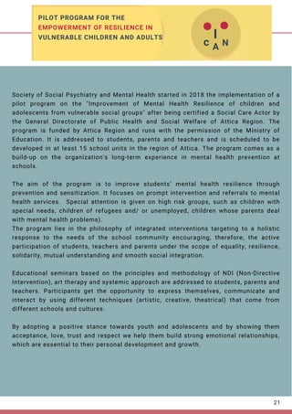 Society of Social Psychiatry and Mental Health started in 2018 the implementation of a
pilot program on the "Improvement of Mental Health Resilience of children and
adolescents from vulnerable social groups" after being certified a Social Care Actor by
the General Directorate of Public Health and Social Welfare of Attica Region. The
program is funded by Attica Region and runs with the permission of the Ministry of
Education. It is addressed to students, parents and teachers and is scheduled to be
developed in at least 15 school units in the region of Attica. The program comes as a
build-up on the organization's long-term experience in mental health prevention at
schools.
The aim of the program is to improve students’ mental health resilience through
prevention and sensitization. It focuses on prompt intervention and referrals to mental
health services.   Special attention is given on high risk groups, such as children with
special needs, children of refugees and/ or unemployed, children whose parents deal
with mental health problems).
The program lies in the philosophy of integrated interventions targeting to a holistic
response to the needs of the school community encouraging, therefore, the active
participation of students, teachers and parents under the scope of equality, resilience,
solidarity, mutual understanding and smooth social integration.
Educational seminars based on the principles and methodology of NDI (Non-Directive
Intervention), art therapy and systemic approach are addressed to students, parents and
teachers. Participants get the opportunity to express themselves, communicate and
interact by using different techniques (artistic, creative, theatrical) that come from
different schools and cultures.    
By adopting a positive stance towards youth and adolescents and by showing them
acceptance, love, trust and respect we help them build strong emotional relationships,
which are essential to their personal development and growth.
21
PILOT PROGRAM FOR THE
EMPOWERMENT OF RESILIENCE IN
VULNERABLE CHILDREN AND ADULTS  I
 
c 
 
A 
 
N 
 
 