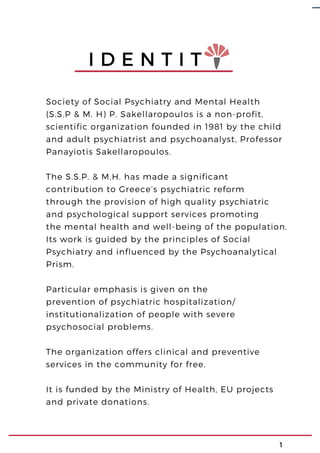 Society of Social Psychiatry and Mental Health
(S.S.P & M. H) P. Sakellaropoulos is a non-profit,
scientific organization founded in 1981 by the child
and adult psychiatrist and psychoanalyst, Professor
Panayiotis Sakellaropoulos.
The S.S.P. & M.H. has made a significant
contribution to Greece’s psychiatric reform
through the provision of high quality psychiatric
and psychological support services promoting
the mental health and well-being of the population.
Its work is guided by the principles of Social
Psychiatry and influenced by the Psychoanalytical
Prism.
Particular emphasis is given on the
prevention of psychiatric hospitalization/
institutionalization of people with severe
psychosocial problems.
The organization offers clinical and preventive
services in the community for free.
It is funded by the Ministry of Health, EU projects
and private donations.
I D E N T I T
1
 