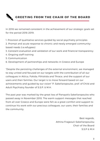 GREETING FROM THE CHAIR OF THE BOARD 
In 2018 we remained consistent in the achievement of our strategic goals set
for the period 2016-2019:
1. Provision of qualitative services guided by social psychiatry principles
2. Prompt and acute response to chronic and newly emerged community-
based needs (i.e.refugees)
3. Constant evaluation and validation of our work and financial transparency
4. Ongoing staff training
5. Communication
6. Development of partnerships and networks in Greece and Europe
“Despite the persisting challenges of the external environment, we managed
to stay united and focused on our targets with the contribution of all our
colleagues in Attica, Fokida, Fthiotida and Thrace, and the support of our
users and their families. Our target is to move forward based on our
achievements and guided by our vision” P. Sakellaropoulos, prof. of Child and
Adult Psychiatry founder of S.S.P. & M.H.
The past year was marked by the great loss of Panayotis Sakellaropoulos who
passed away in November 2018. The warm support messages that reached
from all over Greece and Europe were felt as a great comfort and support to
continue his work with our precious colleagues, our users, their families and
the community.
www.ekpse.gr
2
Best regards,
Athina Fragκouli-Sakellaropoulou
Chair of the Board
S.S.P & M.H
 