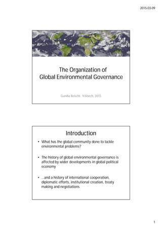 2015-03-09
1
The Organization of
Global Environmental Governance
Gunilla Reischl, 9 March, 2015
Introduction
• What has the global community done to tackle
environmental problems?
• The history of global environmental governance is
affected by wider developments in global political
economy
• …and a history of international cooperation,
diplomatic efforts, institutional creation, treaty
making and negotiations
 