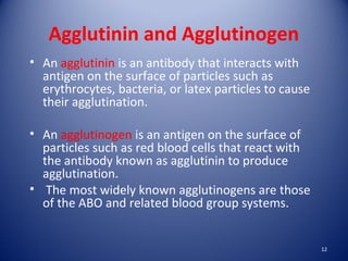 Agglutinin and Agglutinogen 
• An agglutinin is an antibody that interacts with 
antigen on the surface of particles such as 
erythrocytes, bacteria, or latex particles to cause 
their agglutination. 
• An agglutinogen is an antigen on the surface of 
particles such as red blood cells that react with 
the antibody known as agglutinin to produce 
agglutination. 
• The most widely known agglutinogens are those 
of the ABO and related blood group systems. 
12 
 