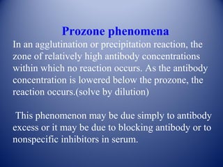 Prozone phenomena 
In an agglutination or precipitation reaction, the 
zone of relatively high antibody concentrations 
within which no reaction occurs. As the antibody 
concentration is lowered below the prozone, the 
reaction occurs.(solve by dilution) 
This phenomenon may be due simply to antibody 
excess or it may be due to blocking antibody or to 
nonspecific inhibitors in serum. 
 