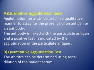 A)Qualitative agglutination tests 
Agglutination tests can be used in a qualitative 
manner to assay for the presence of an antigen or 
an antibody. 
The antibody is mixed with the particulate antigen 
and a positive test is indicated by the 
agglutination of the particulate antigen . 
B) Quantitative Agglutination Test 
The Ab titre can be determined using serial 
dilution of the patient serum. 
 