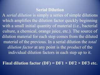Serial Dilution 
A serial dilution is simply a series of simple dilutions 
which amplifies the dilution factor quickly beginning 
with a small initial quantity of material (i.e., bacterial 
culture, a chemical, orange juice, etc.). The source of 
dilution material for each step comes from the diluted 
material of the previous. In a serial dilution the total 
dilution factor at any point is the product of the 
individual dilution factors in each step up to it. 
Final dilution factor (DF) = DF1 × DF2 × DF3 etc. 
 