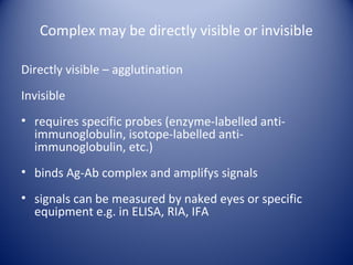 Complex may be directly visible or invisible 
Directly visible – agglutination 
Invisible 
• requires specific probes (enzyme-labelled anti-immunoglobulin, 
isotope-labelled anti-immunoglobulin, 
etc.) 
• binds Ag-Ab complex and amplifys signals 
• signals can be measured by naked eyes or specific 
equipment e.g. in ELISA, RIA, IFA 
 