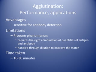 Agglutination: 
Performance, applications 
Advantages 
– sensitive for antibody detection 
Limitations 
– Prozone phenomenon: 
• requires the right combination of quantities of antigen 
and antibody 
• handled through dilution to improve the match 
Time taken 
– 10-30 minutes 
 