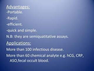 Advantages: 
-Portable. 
-Rapid. 
-efficient. 
-quick and simple. 
N.B: they are semiquatitative assays. 
Applications: 
More than 100 infectious disease. 
More than 60 chemical analyte e.g. hCG, CRP, 
ASO,fecal occult blood. 
 