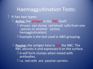 Haemaggultination Tests: 
 It has two types: 
 Active: the antigen is the RBC itself. 
 Viruses can clump red blood cells from one 
species or another (active 
hemagglutination) 
 Example is the test used in ABO grouping. 
 Passive: the antigen here is not the RBC. The 
RBC absorbs it and expresses it on the surface. 
 It will form clumps when mixed with 
antibodies. 
 i.e. red cells are passive carriers . 
 