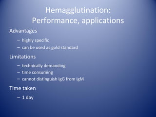 Hemagglutination: 
Performance, applications 
Advantages 
– highly specific 
– can be used as gold standard 
Limitations 
– technically demanding 
– time consuming 
– cannot distinguish IgG from IgM 
Time taken 
– 1 day 
 